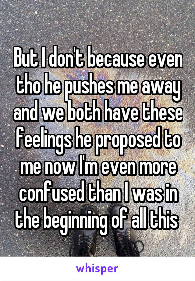 But I don't because even tho he pushes me away and we both have these feelings he proposed to me now I'm even more confused than I was in the beginning of all this 