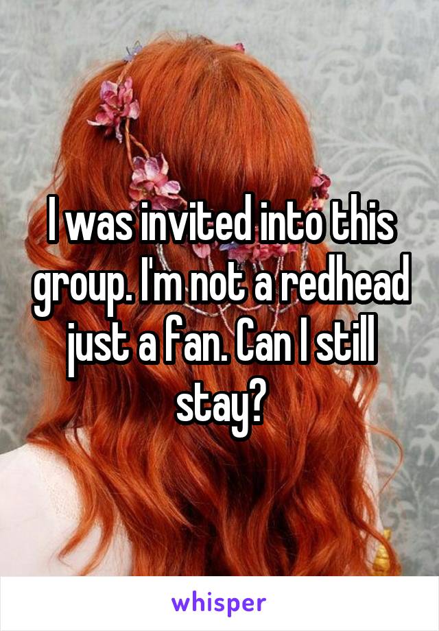 I was invited into this group. I'm not a redhead just a fan. Can I still stay?