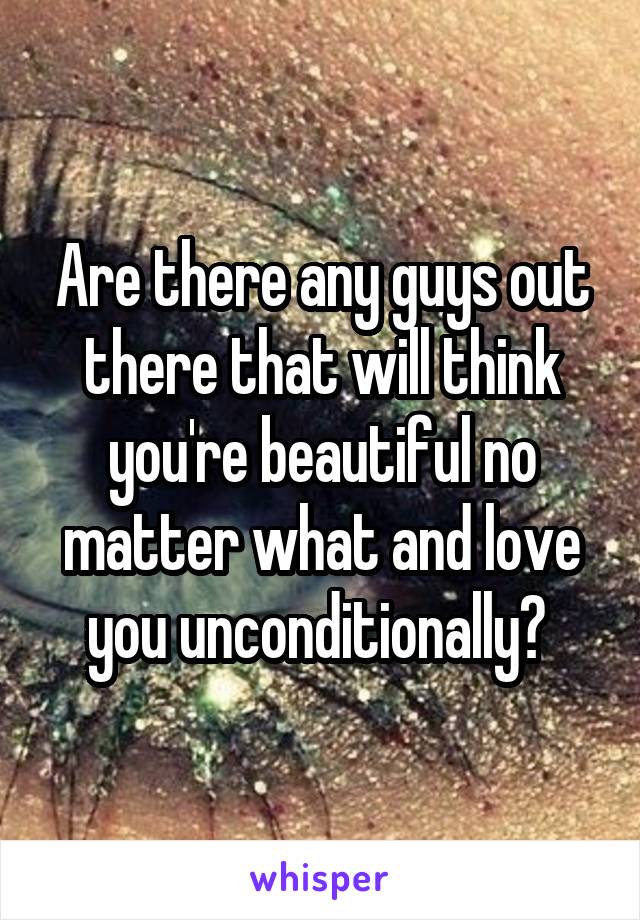 Are there any guys out there that will think you're beautiful no matter what and love you unconditionally? 