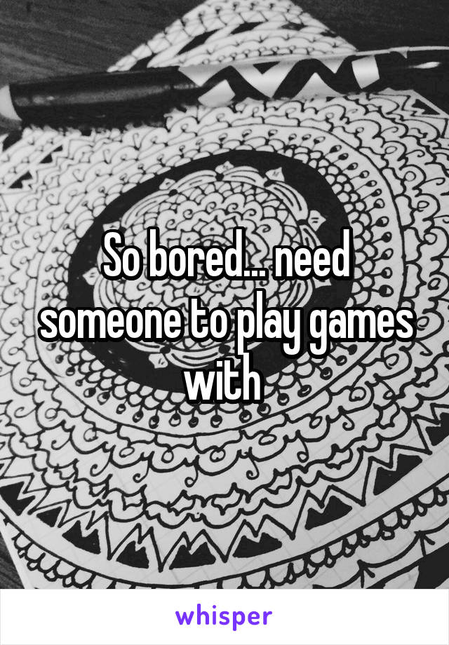 So bored... need someone to play games with 