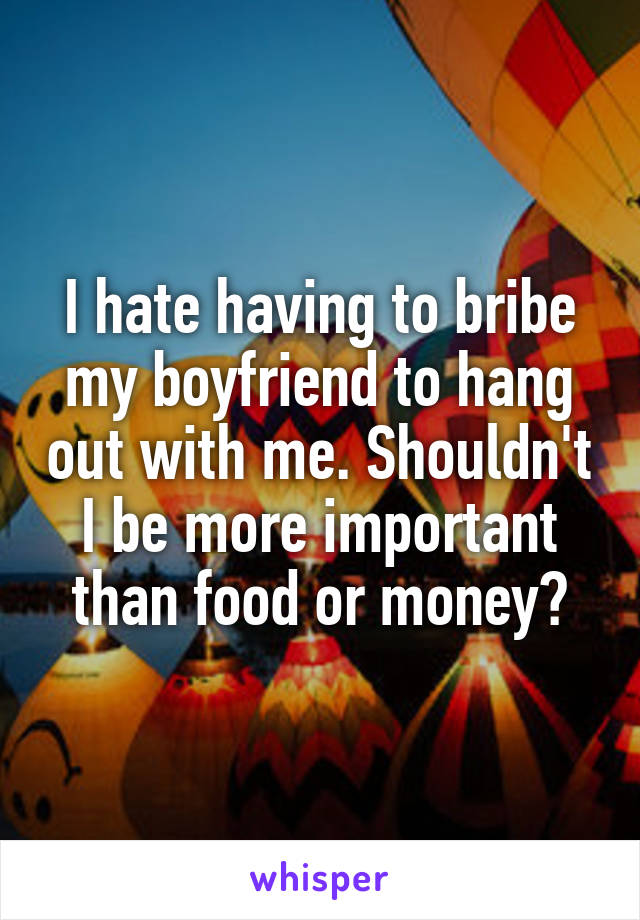 I hate having to bribe my boyfriend to hang out with me. Shouldn't I be more important than food or money?