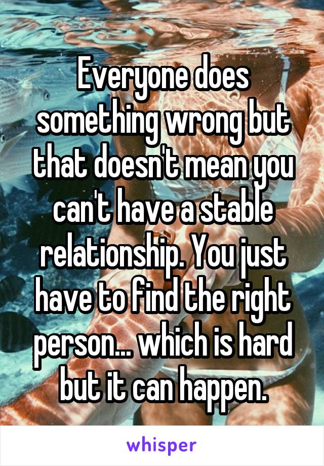 Everyone does something wrong but that doesn't mean you can't have a stable relationship. You just have to find the right person... which is hard but it can happen.