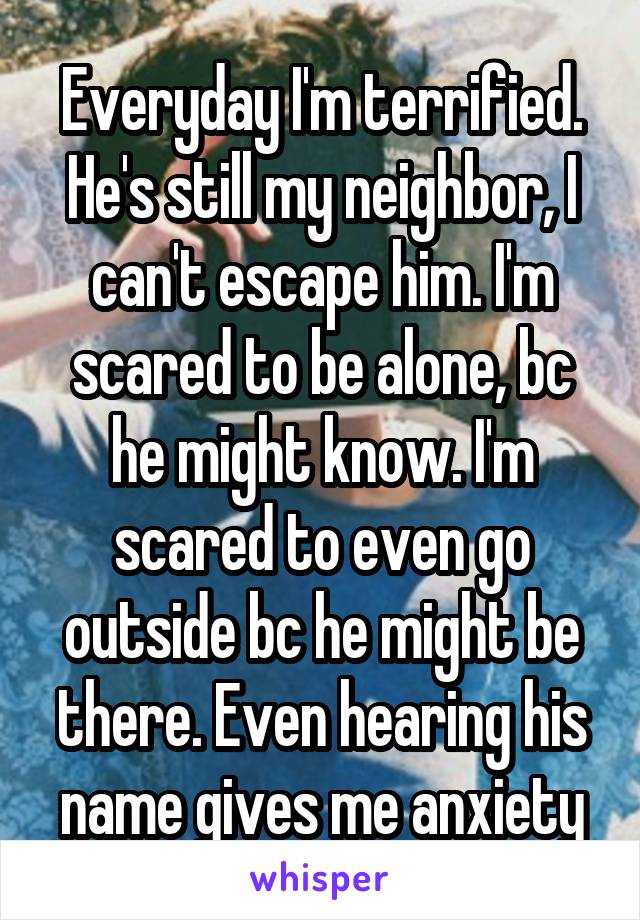 Everyday I'm terrified. He's still my neighbor, I can't escape him. I'm scared to be alone, bc he might know. I'm scared to even go outside bc he might be there. Even hearing his name gives me anxiety