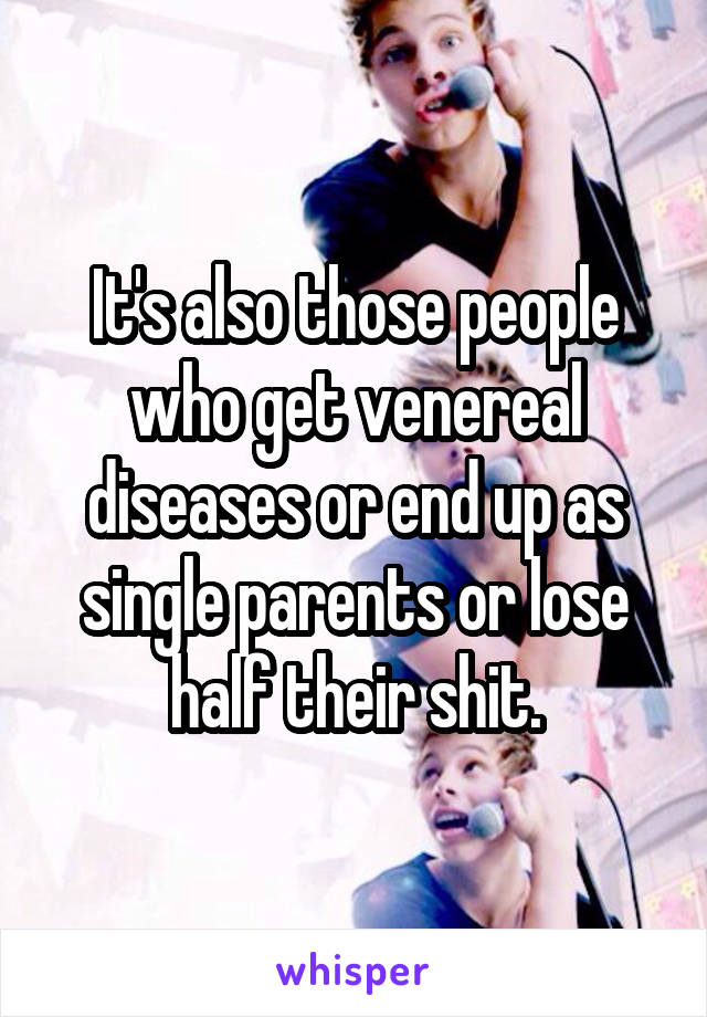 It's also those people who get venereal diseases or end up as single parents or lose half their shit.