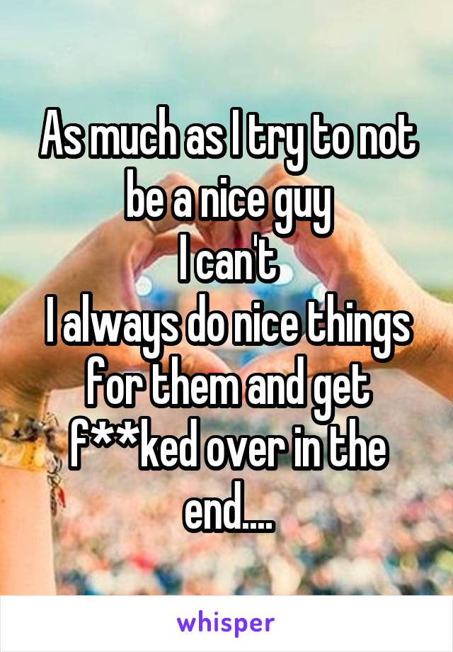 As much as I try to not be a nice guy
I can't
I always do nice things for them and get f**ked over in the end....