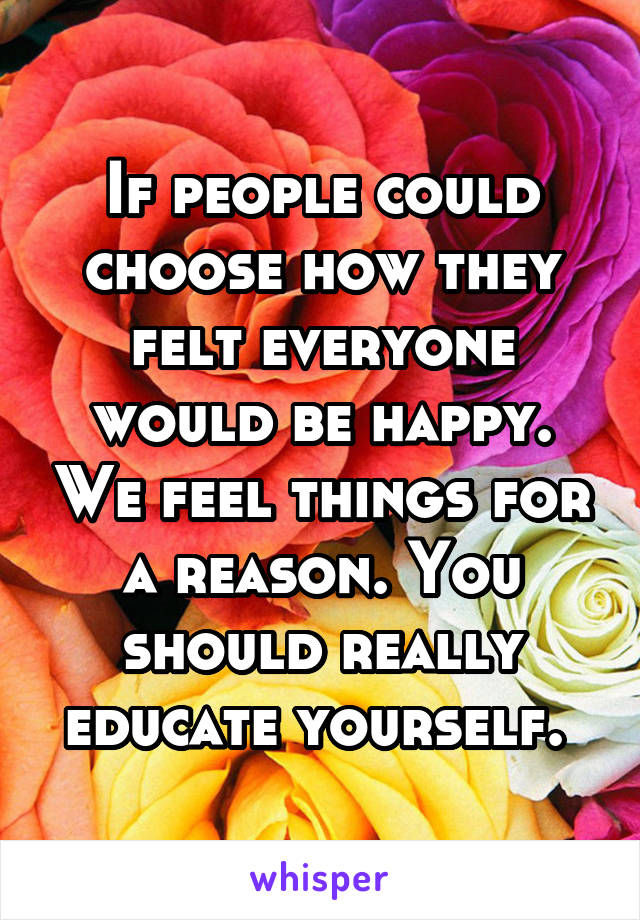 If people could choose how they felt everyone would be happy. We feel things for a reason. You should really educate yourself. 