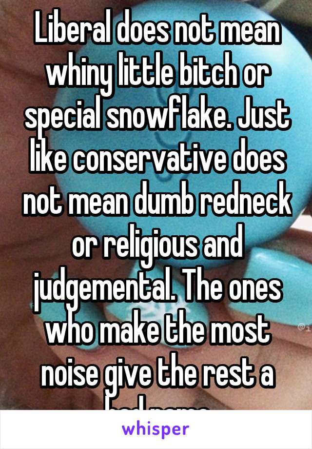 Liberal does not mean whiny little bitch or special snowflake. Just like conservative does not mean dumb redneck or religious and judgemental. The ones who make the most noise give the rest a bad name