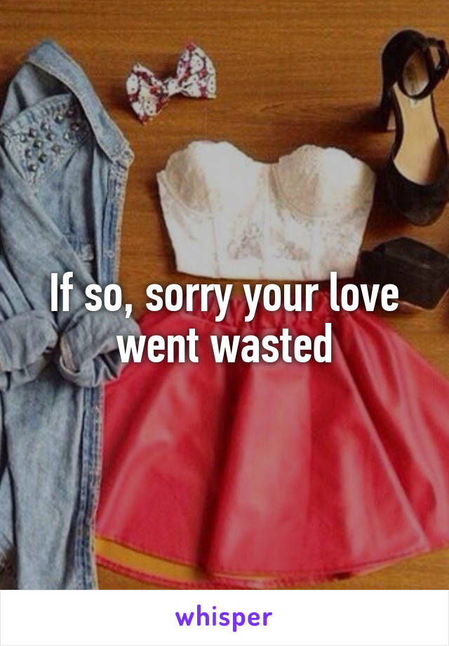 If so, sorry your love went wasted