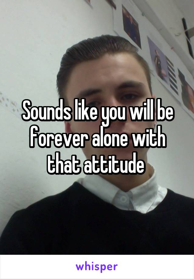 Sounds like you will be forever alone with that attitude 