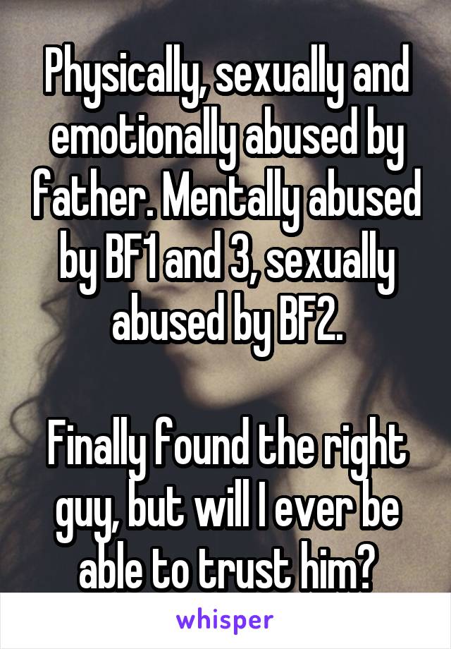 Physically, sexually and emotionally abused by father. Mentally abused by BF1 and 3, sexually abused by BF2.

Finally found the right guy, but will I ever be able to trust him?