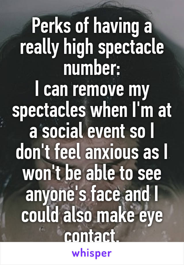 Perks of having a really high spectacle number:
I can remove my spectacles when I'm at a social event so I don't feel anxious as I won't be able to see anyone's face and I could also make eye contact.