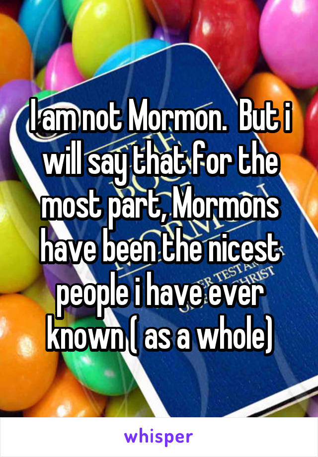 I am not Mormon.  But i will say that for the most part, Mormons have been the nicest people i have ever known ( as a whole)