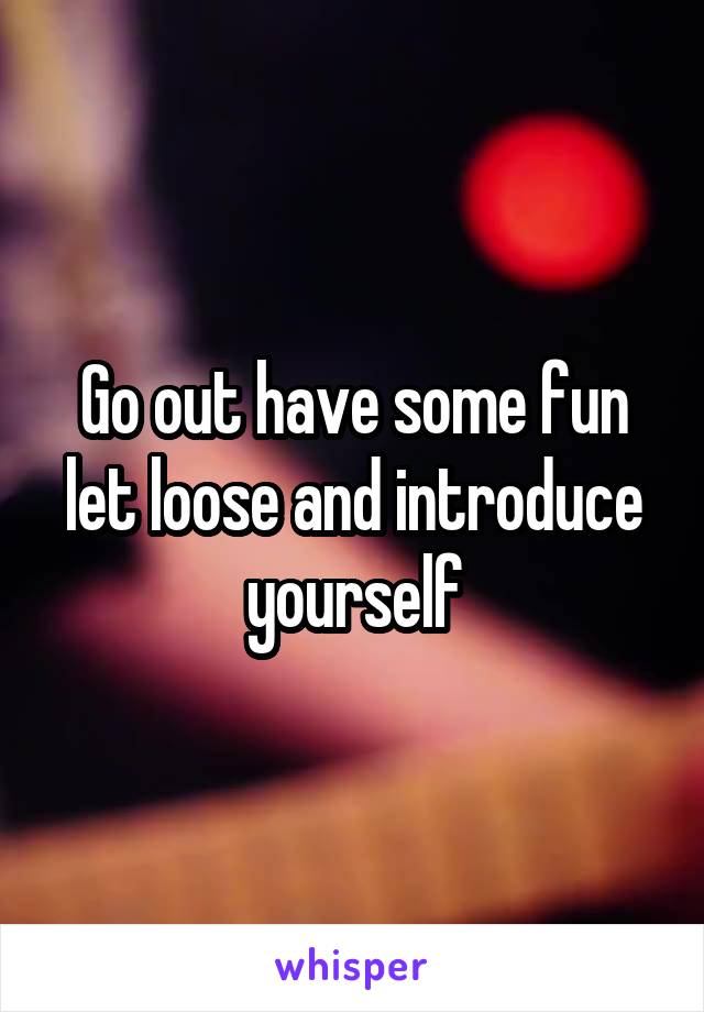 Go out have some fun let loose and introduce yourself