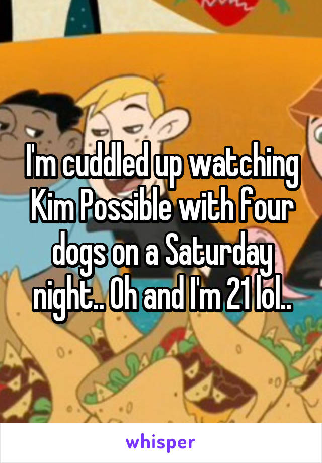 I'm cuddled up watching Kim Possible with four dogs on a Saturday night.. Oh and I'm 21 lol..