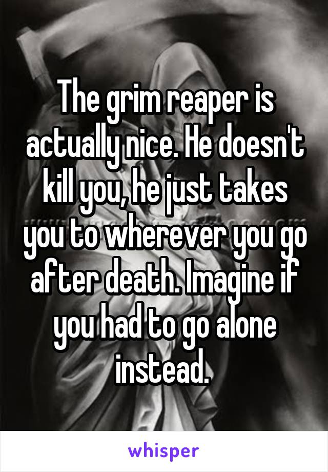 The grim reaper is actually nice. He doesn't kill you, he just takes you to wherever you go after death. Imagine if you had to go alone instead. 