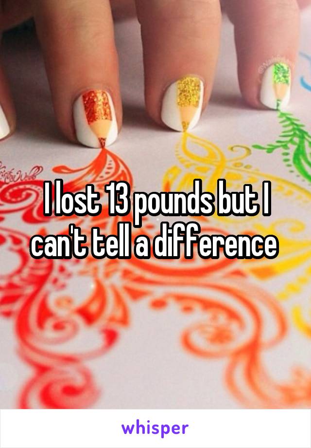 I lost 13 pounds but I can't tell a difference 