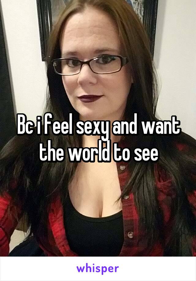 Bc i feel sexy and want the world to see