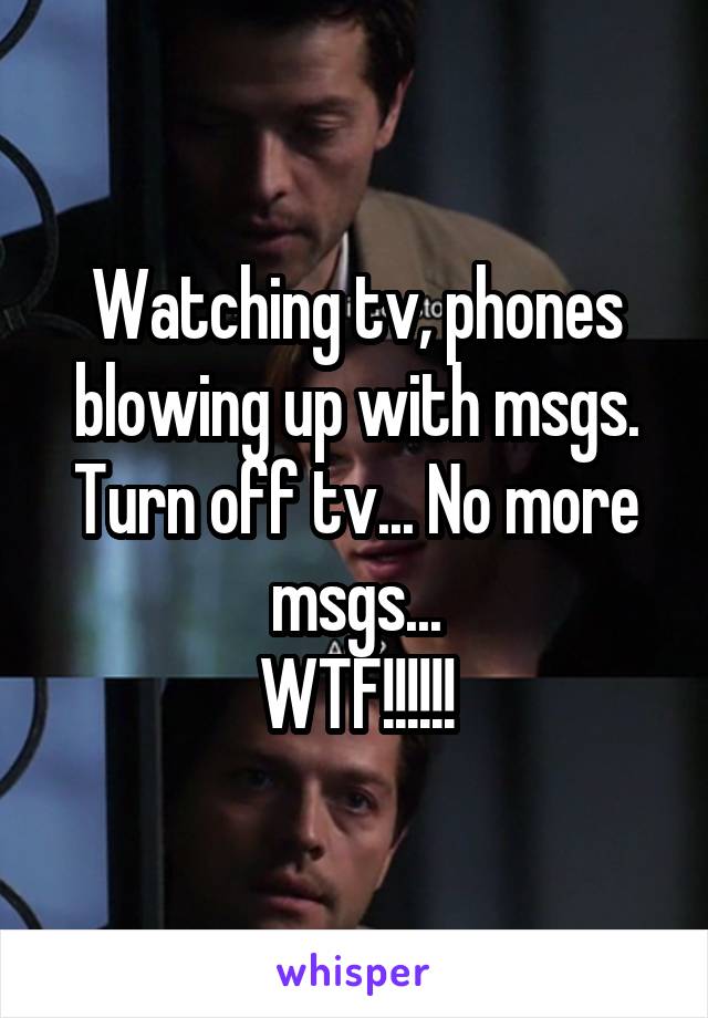 Watching tv, phones blowing up with msgs.
Turn off tv... No more msgs...
WTF!!!!!!