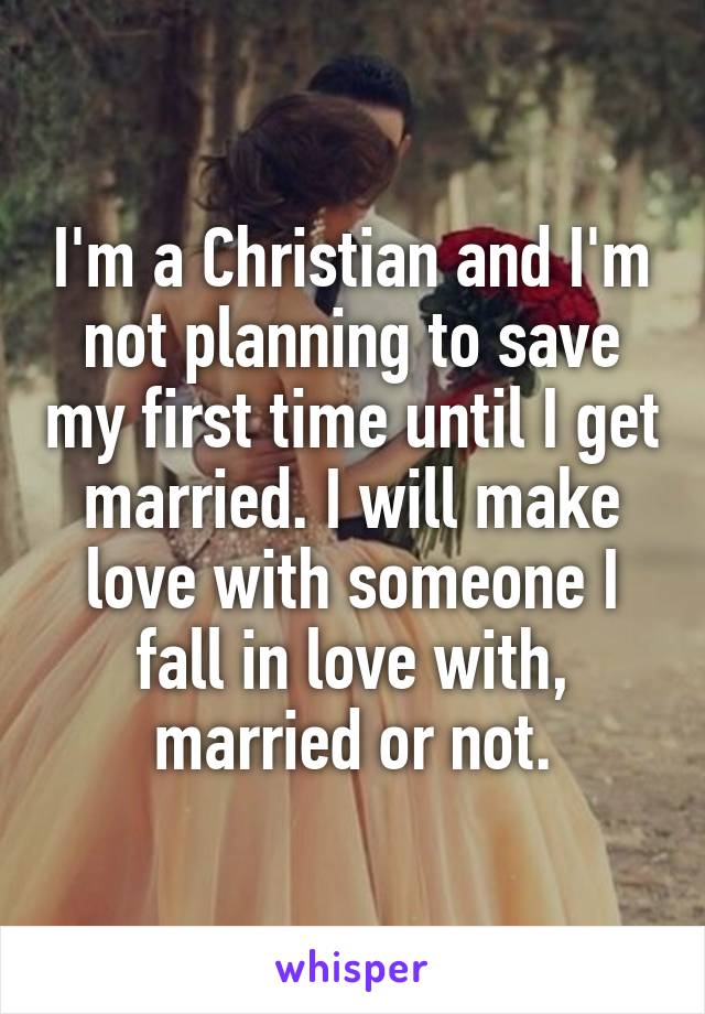 I'm a Christian and I'm not planning to save my first time until I get married. I will make love with someone I fall in love with, married or not.