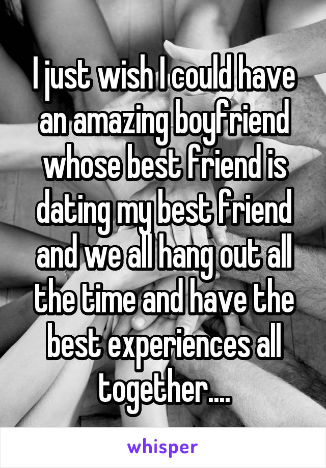 I just wish I could have an amazing boyfriend whose best friend is dating my best friend and we all hang out all the time and have the best experiences all together....