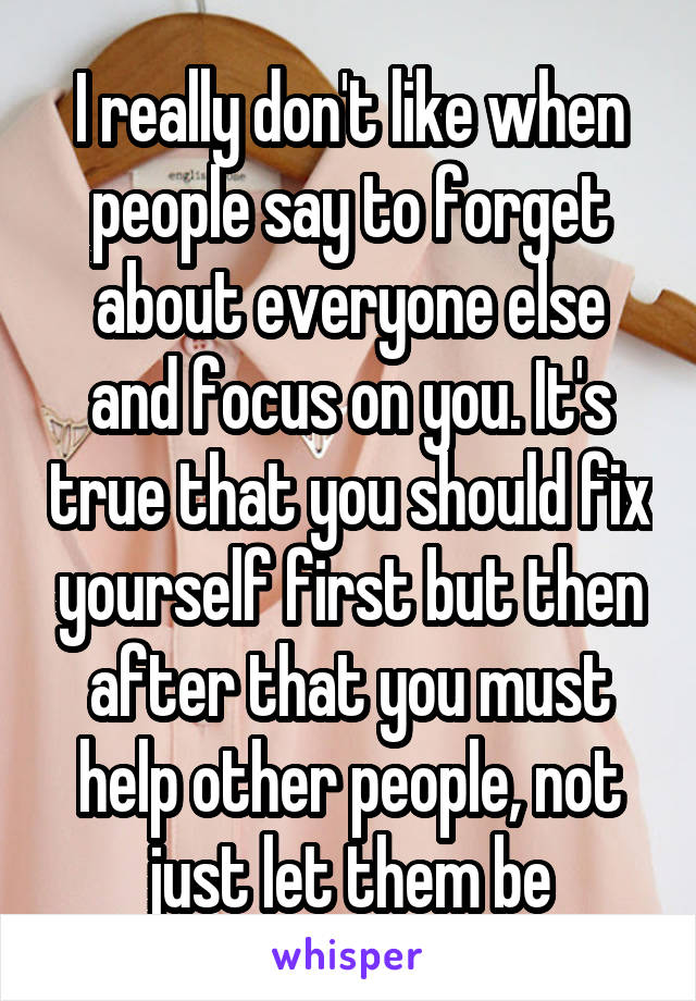 I really don't like when people say to forget about everyone else and focus on you. It's true that you should fix yourself first but then after that you must help other people, not just let them be