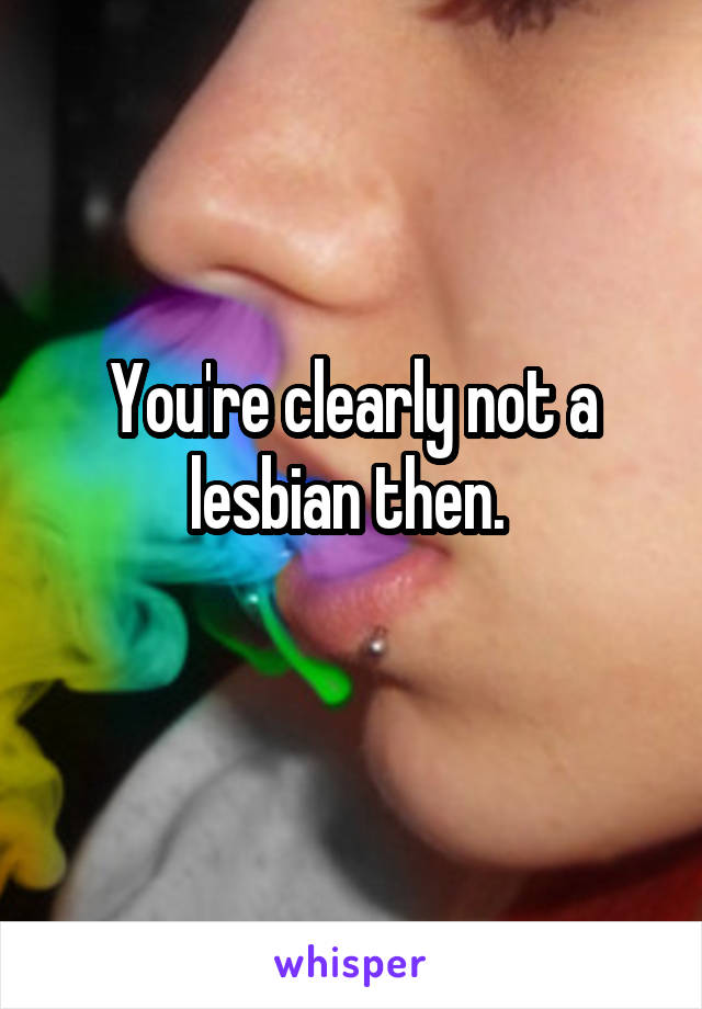 You're clearly not a lesbian then. 
