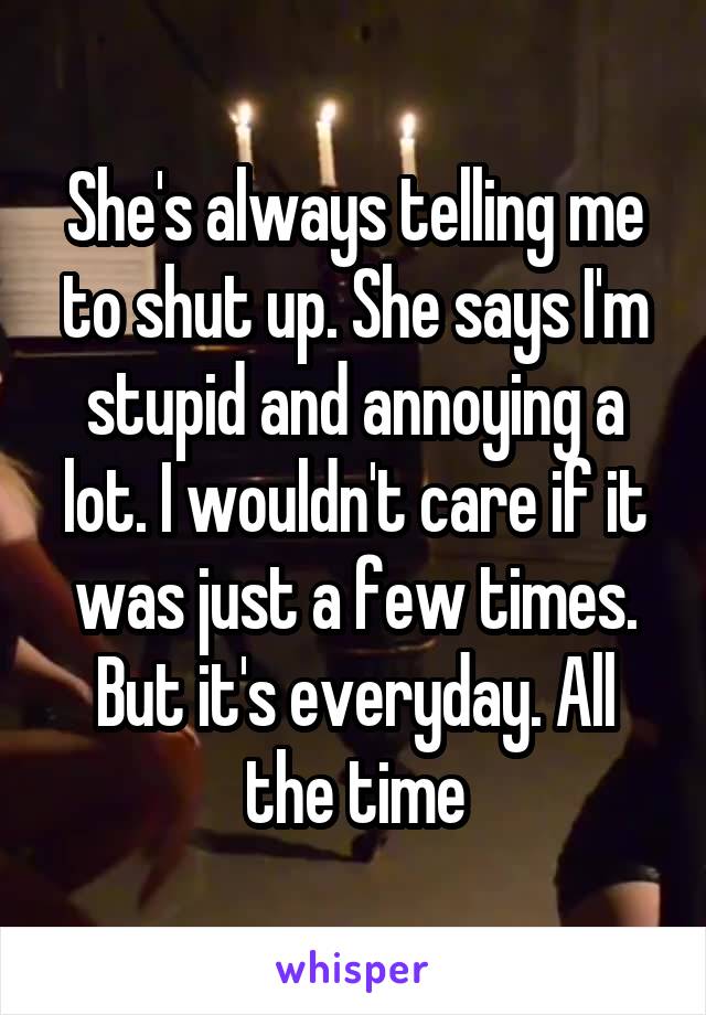 She's always telling me to shut up. She says I'm stupid and annoying a lot. I wouldn't care if it was just a few times. But it's everyday. All the time