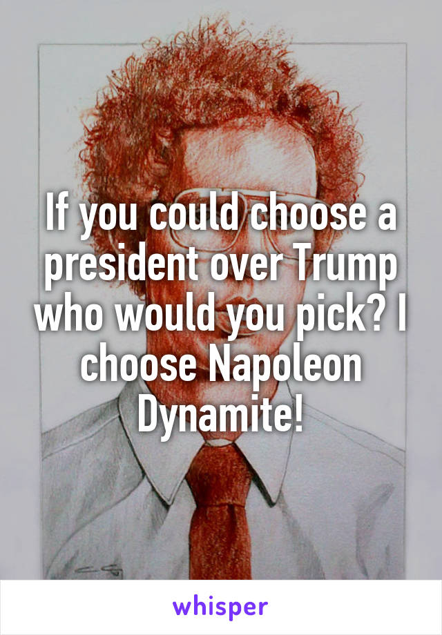 If you could choose a president over Trump who would you pick? I choose Napoleon Dynamite!