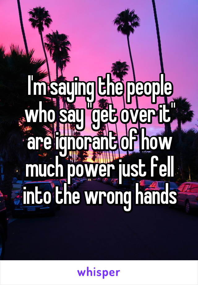 I'm saying the people who say "get over it" are ignorant of how much power just fell into the wrong hands