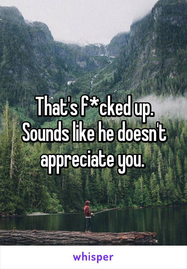 That's f*cked up. Sounds like he doesn't appreciate you. 