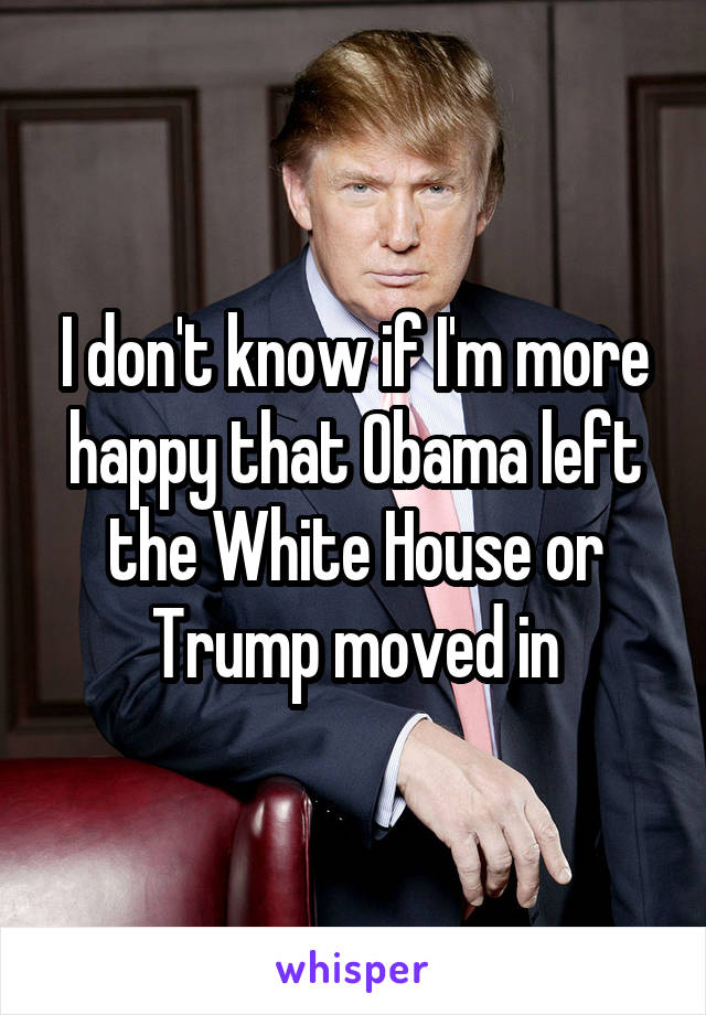 I don't know if I'm more happy that Obama left the White House or Trump moved in