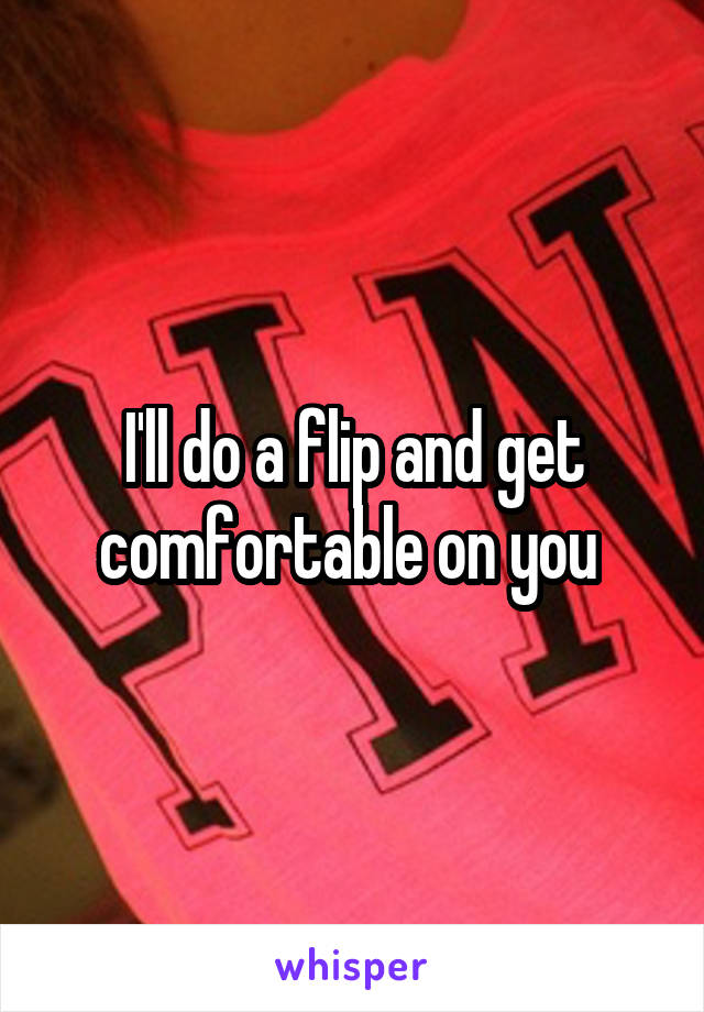 I'll do a flip and get comfortable on you 