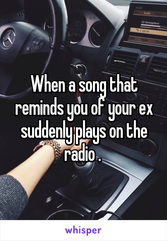 When a song that reminds you of your ex suddenly plays on the radio . 