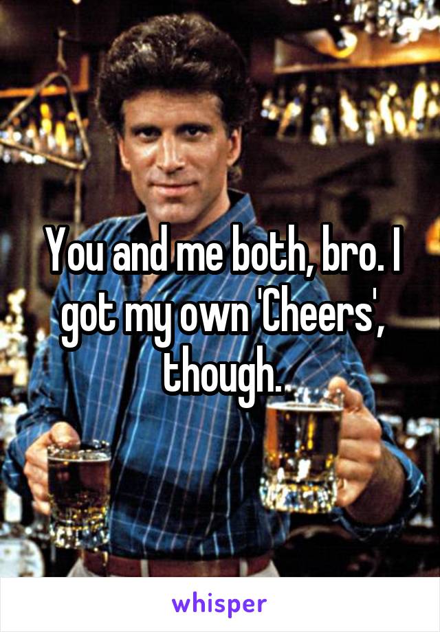 You and me both, bro. I got my own 'Cheers', though.