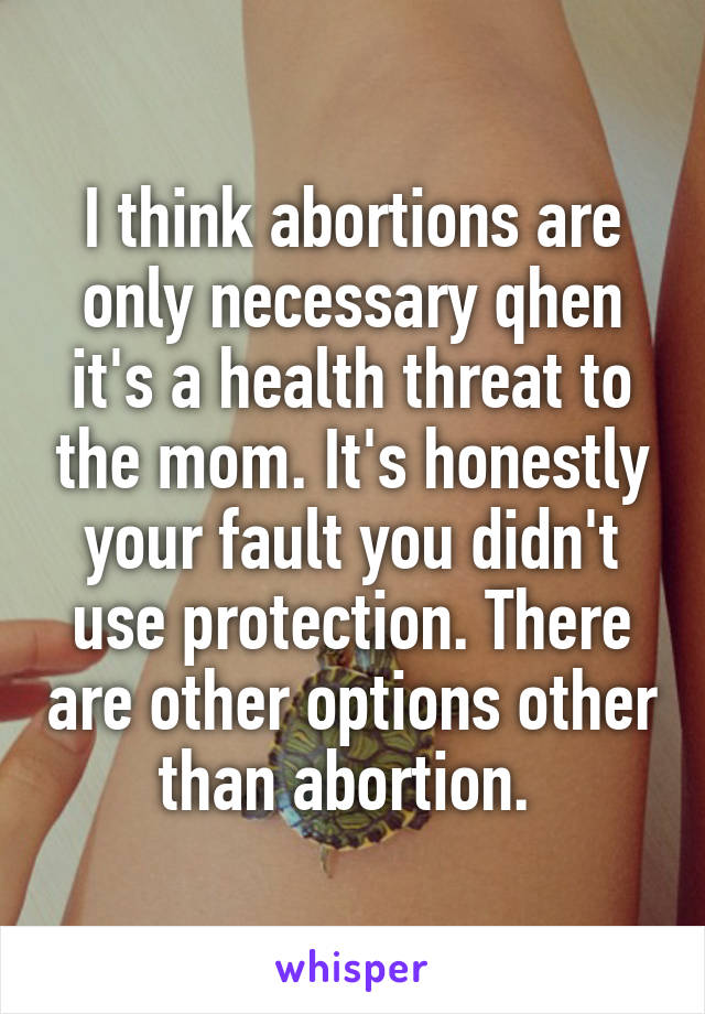 I think abortions are only necessary qhen it's a health threat to the mom. It's honestly your fault you didn't use protection. There are other options other than abortion. 