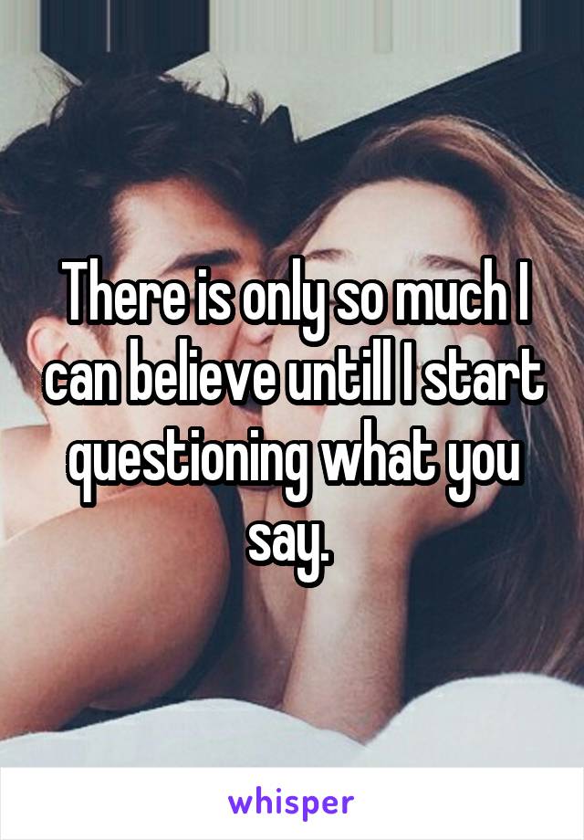 There is only so much I can believe untill I start questioning what you say. 