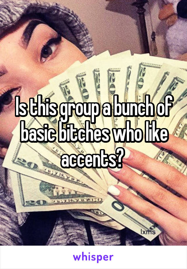 Is this group a bunch of basic bitches who like accents? 