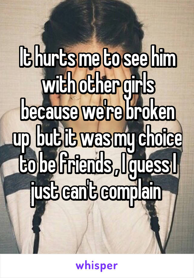 It hurts me to see him with other girls because we're broken up  but it was my choice to be friends , I guess I just can't complain 
