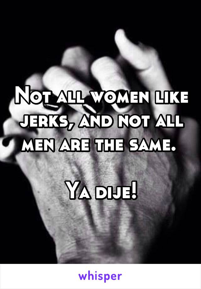 Not all women like jerks, and not all men are the same. 

Ya dije!