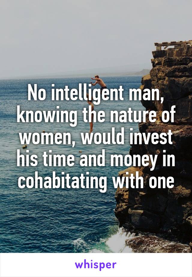 No intelligent man, knowing the nature of women, would invest his time and money in cohabitating with one