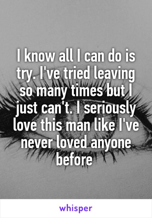 I know all I can do is try. I've tried leaving so many times but I just can't. I seriously love this man like I've never loved anyone before 