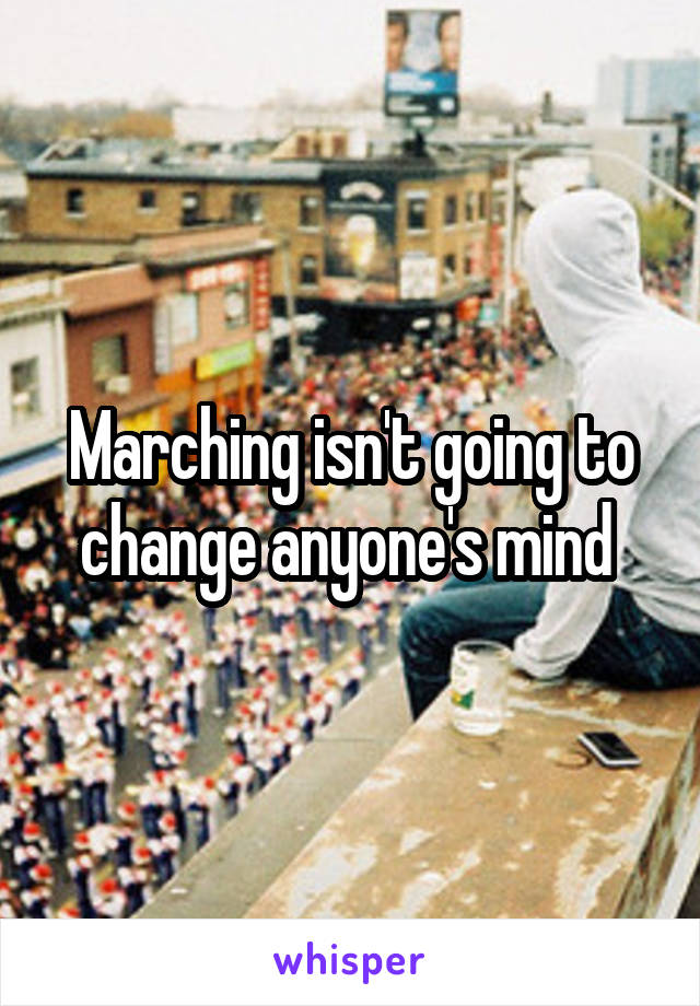 Marching isn't going to change anyone's mind 