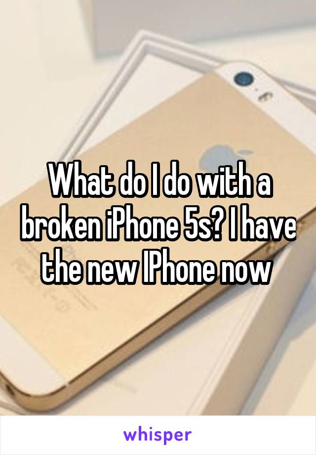 What do I do with a broken iPhone 5s? I have the new IPhone now 