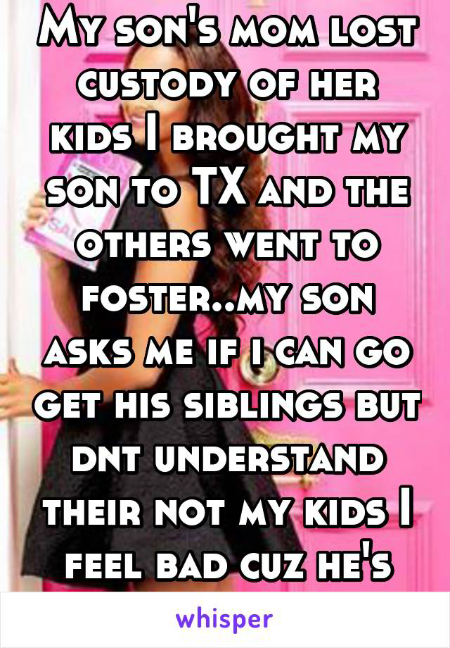 My son's mom lost custody of her kids I brought my son to TX and the others went to foster..my son asks me if i can go get his siblings but dnt understand their not my kids I feel bad cuz he's hurting