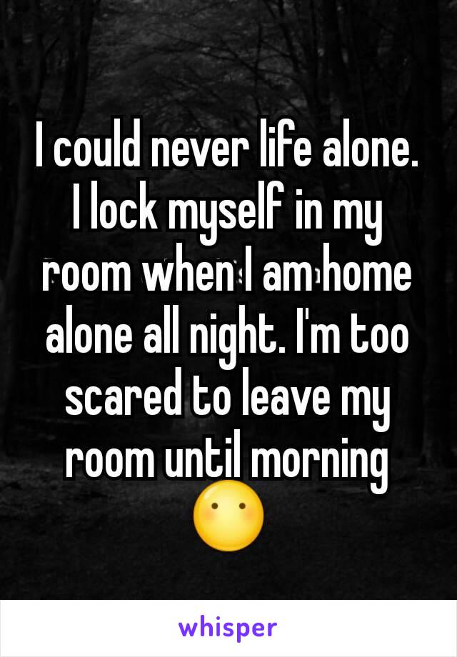 I could never life alone. I lock myself in my room when I am home alone all night. I'm too scared to leave my room until morning 😶