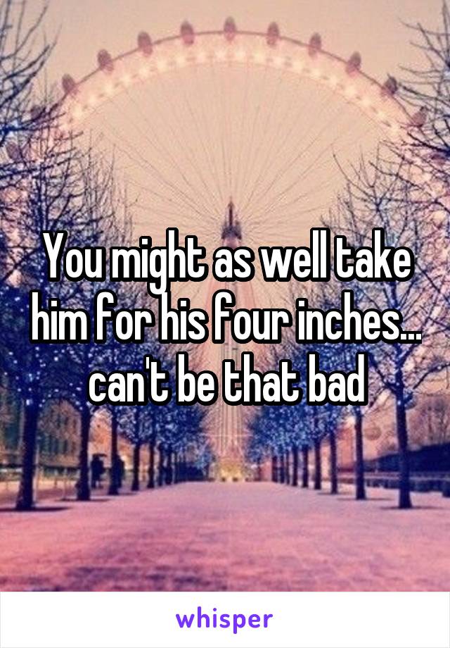 You might as well take him for his four inches... can't be that bad