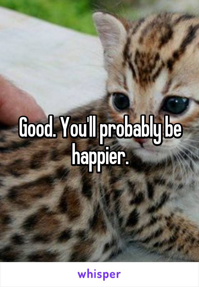 Good. You'll probably be happier.