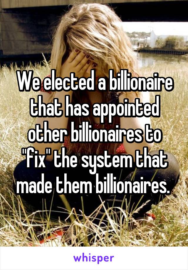 We elected a billionaire that has appointed other billionaires to "fix" the system that made them billionaires. 