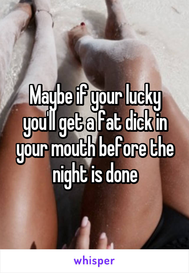 Maybe if your lucky you'll get a fat dick in your mouth before the night is done