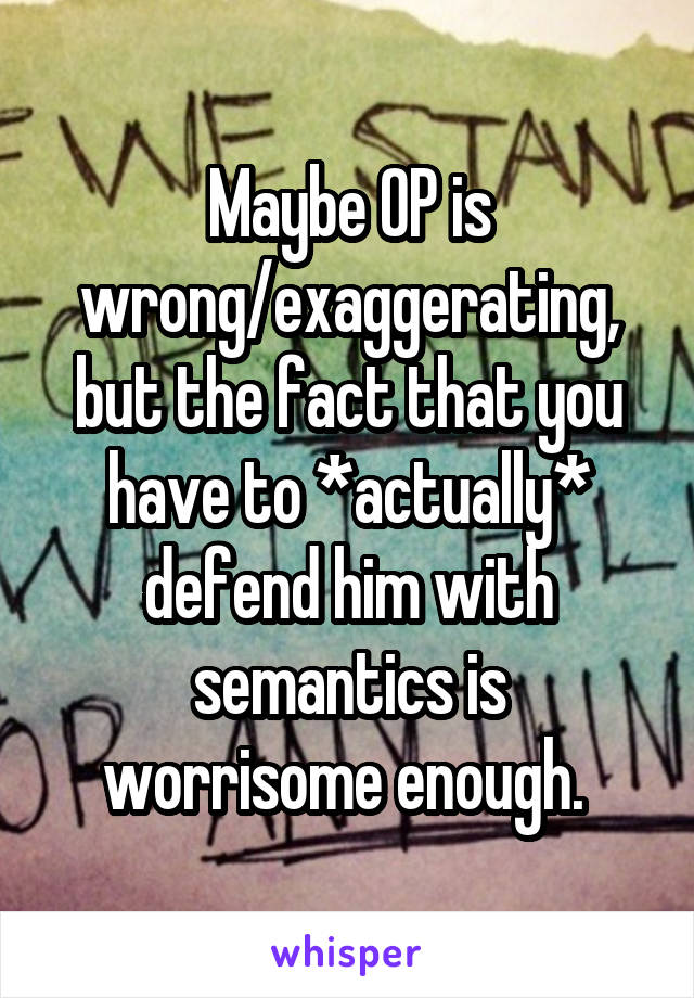 Maybe OP is wrong/exaggerating, but the fact that you have to *actually* defend him with semantics is worrisome enough. 